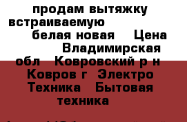 продам вытяжку встраиваемую Krona kamilla 500 .белая новая. › Цена ­ 3 100 - Владимирская обл., Ковровский р-н, Ковров г. Электро-Техника » Бытовая техника   